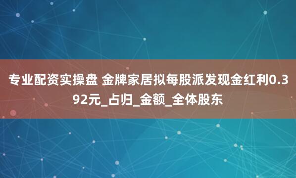专业配资实操盘 金牌家居拟每股派发现金红利0.392元_占归_金额_全体股东