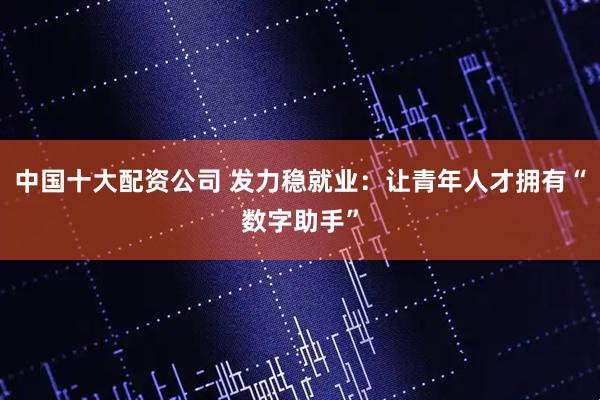 中国十大配资公司 发力稳就业：让青年人才拥有“数字助手”