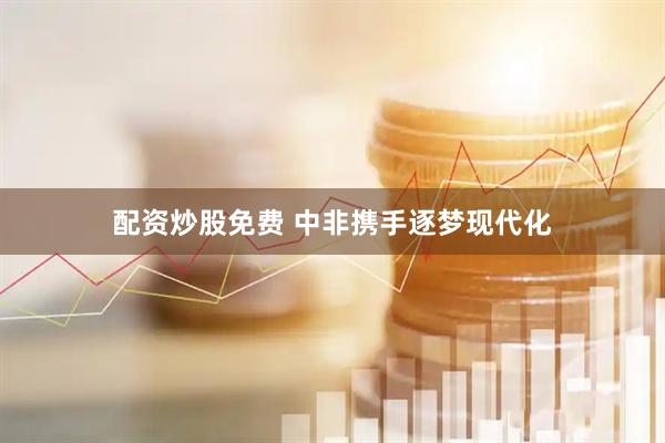 配资炒股免费 中非携手逐梦现代化