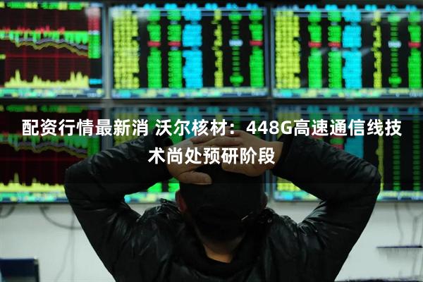 配资行情最新消 沃尔核材：448G高速通信线技术尚处预研阶段