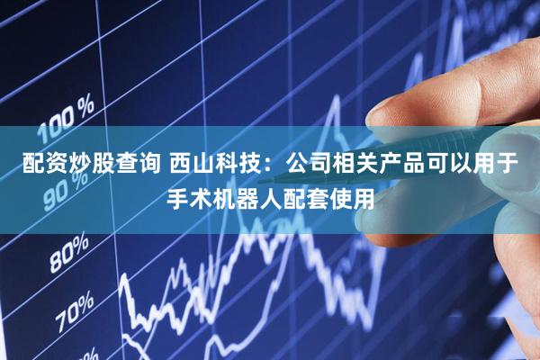 配资炒股查询 西山科技：公司相关产品可以用于手术机器人配套使用