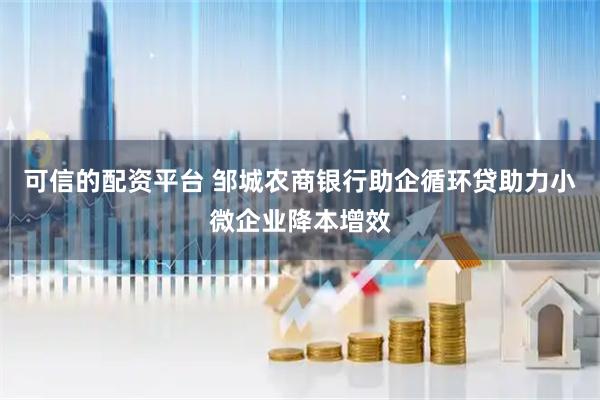 可信的配资平台 邹城农商银行助企循环贷助力小微企业降本增效