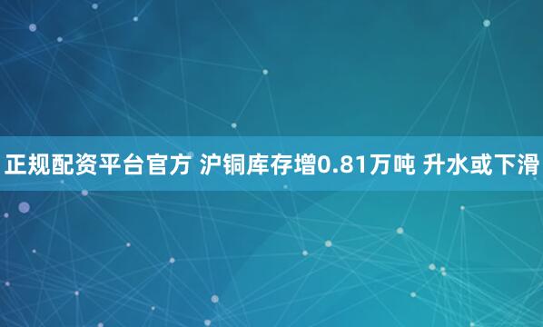 正规配资平台官方 沪铜库存增0.81万吨 升水或下滑