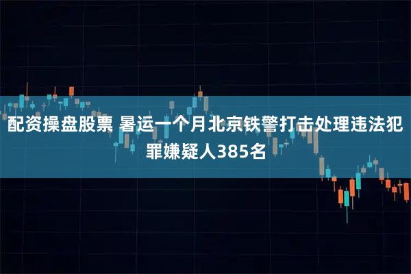 配资操盘股票 暑运一个月北京铁警打击处理违法犯罪嫌疑人385名