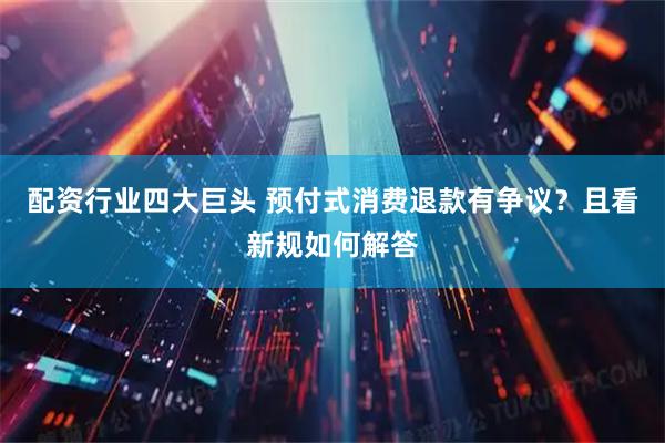 配资行业四大巨头 预付式消费退款有争议？且看新规如何解答
