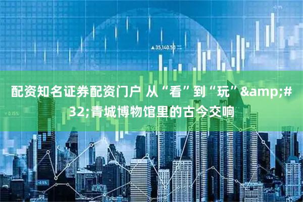 配资知名证券配资门户 从“看”到“玩”&#32;青城博物馆里的古今交响