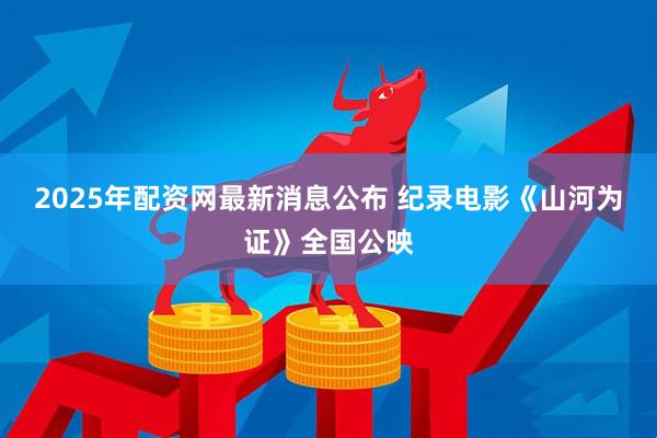 2025年配资网最新消息公布 纪录电影《山河为证》全国公映