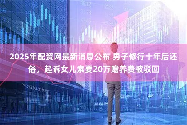 2025年配资网最新消息公布 男子修行十年后还俗,起诉女儿索要20万赡养费被驳回