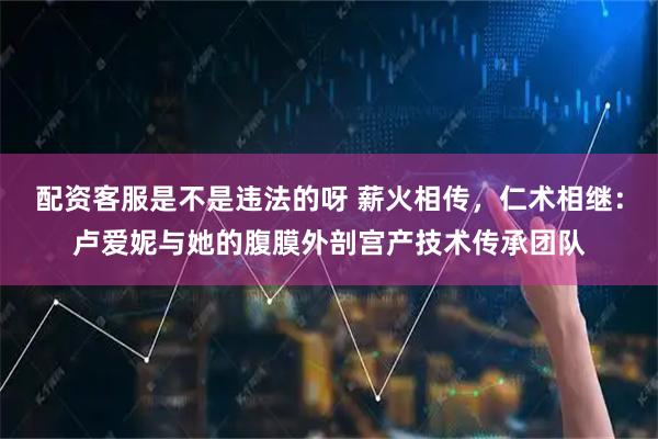 配资客服是不是违法的呀 薪火相传,仁术相继:卢爱妮与她的腹膜外剖宫产技术传承团队