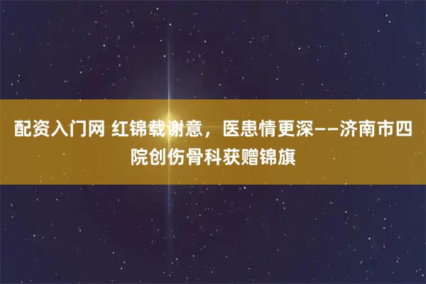 配资入门网 红锦载谢意,医患情更深——济南市四院创伤骨科获赠锦旗
